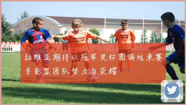 拉维亚期待以冠军奖杯圆满结束赛季彰显团队努力与荣耀