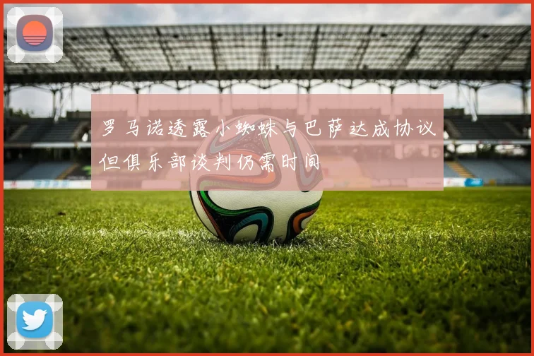 罗马诺透露小蜘蛛与巴萨达成协议但俱乐部谈判仍需时间
