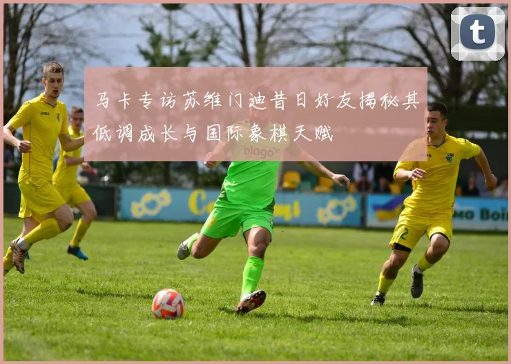 马卡专访苏维门迪昔日好友揭秘其低调成长与国际象棋天赋