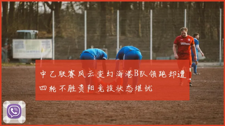 中乙联赛风云变幻海港B队领跑却遭四轮不胜贵阳竞技状态堪忧