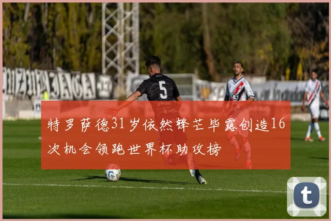 特罗萨德31岁依然锋芒毕露创造16次机会领跑世界杯助攻榜