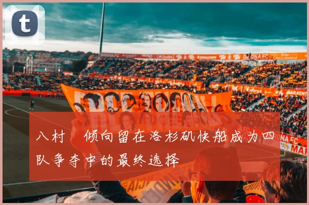 八村塁倾向留在洛杉矶快船成为四队争夺中的最终选择