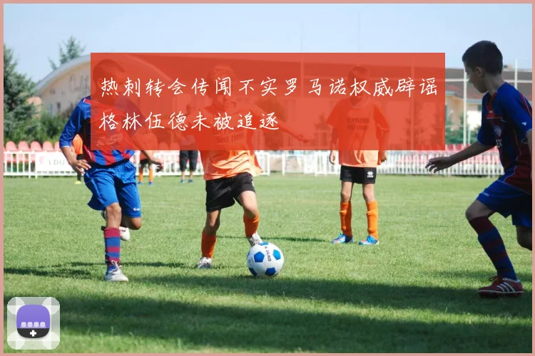热刺转会传闻不实罗马诺权威辟谣格林伍德未被追逐